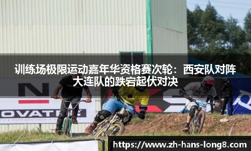 训练场极限运动嘉年华资格赛次轮：西安队对阵大连队的跌宕起伏对决